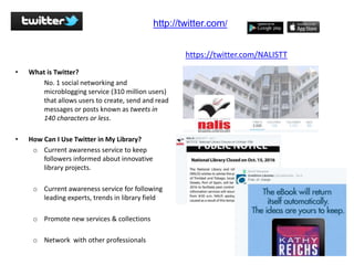• What is Twitter?
No. 1 social networking and
microblogging service (310 million users)
that allows users to create, send and read
messages or posts known as tweets in
140 characters or less.
• How Can I Use Twitter in My Library?
o Current awareness service to keep
followers informed about innovative
library projects.
o Current awareness service for following
leading experts, trends in library field
o Promote new services & collections
o Network with other professionals
http://twitter.com/
https://twitter.com/NALISTT
 