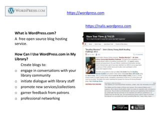 What is WordPress.com?
A free open source blog hosting
service.
How Can I Use WordPress.com in My
Library?
Create blogs to:
o engage in conversations with your
library community
o initiate dialogue with library staff
o promote new services/collections
o garner feedback from patrons
o professional networking
https://wordpress.com
https://nalis.wordpress.com
 