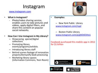 Instagram
• What is Instagram?
- Photo/video sharing service,
enables users to take pictures and
videos, apply digital filters, and
share this content on popular
social networks.
• How Can I Use Instagram in My Library?
– Showcasing special/digital
collections
– Promoting library
events/programs/exhibits
– Introducing library staff
– Behind scenes footage of renovation
projects/Demystify book processing
– Marketing library spaces
(Information Commons, Teen Room)
• Examples:
– New York Public Library
www.instagram.com/nypl
– Boston Public Library
www.instagram.com/p/gN3tESHeLi
Facebook purchased this mobile app in 2012
for $1 billion
www.instagram.com
 