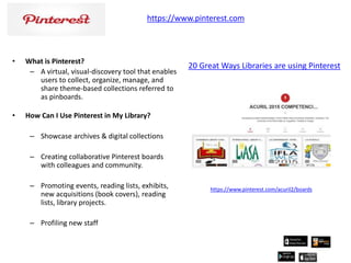 • What is Pinterest?
– A virtual, visual-discovery tool that enables
users to collect, organize, manage, and
share theme-based collections referred to
as pinboards.
• How Can I Use Pinterest in My Library?
– Showcase archives & digital collections
– Creating collaborative Pinterest boards
with colleagues and community.
– Promoting events, reading lists, exhibits,
new acquisitions (book covers), reading
lists, library projects.
– Profiling new staff
https://www.pinterest.com
https://www.pinterest.com/acuril2/boards
20 Great Ways Libraries are using Pinterest
 