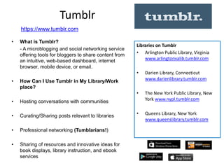 Tumblr
• What is Tumblr?
- A microblogging and social networking service
offering tools for bloggers to share content from
an intuitive, web-based dashboard, internet
browser, mobile device, or email.
• How Can I Use Tumblr in My Library/Work
place?
• Hosting conversations with communities
• Curating/Sharing posts relevant to libraries
• Professional networking (Tumblarians!)
• Sharing of resources and innovative ideas for
book displays, library instruction, and ebook
services
Libraries on Tumblr
• Arlington Public Library, Virginia
www.arlingtonvalib.tumblr.com
• Darien Library, Connecticut
www.darienlibrary.tumblr.com
• The New York Public Library, New
York www.nypl.tumblr.com
• Queens Library, New York
www.queenslibrary.tumblr.com
https://www.tumblr.com
 