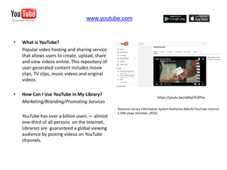 • What is YouTube?
Popular video hosting and sharing service
that allows users to create, upload, share
and view videos online. This repository of
user-generated content includes movie
clips, TV clips, music videos and original
videos.
• How Can I Use YouTube in My Library?
Marketing/Branding/Promoting Services
YouTube has over a billion users — almost
one-third of all persons on the Internet.
Libraries are guaranteed a global viewing
audience by posting videos on YouTube
channels.
www.youtube.com
https://youtu.be/oMIpl7EATho
National Library Information System Authority (NALIS) YouTube channel
1,500 views (October, 2016)
 