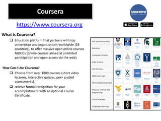 Coursera
What is Coursera?
 Education platform that partners with top
universities and organizations worldwide (28
countries), to offer massive open online courses
MOOCs (online courses aimed at unlimited
participation and open access via the web).
How Can I Use Coursera?
 Choose from over 1800 courses (short video
lectures, interactive quizzes, peer graded
assessments).
 receive formal recognition for your
accomplishment with an optional Course
Certificate.
https://www.coursera.org
 