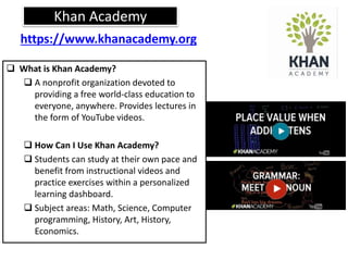 Khan Academy
 What is Khan Academy?
 A nonprofit organization devoted to
providing a free world-class education to
everyone, anywhere. Provides lectures in
the form of YouTube videos.
 How Can I Use Khan Academy?
 Students can study at their own pace and
benefit from instructional videos and
practice exercises within a personalized
learning dashboard.
 Subject areas: Math, Science, Computer
programming, History, Art, History,
Economics.
https://www.khanacademy.org
 