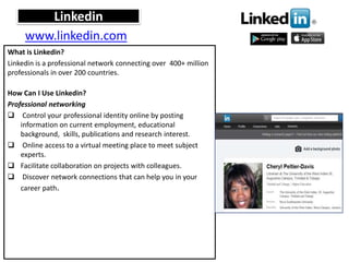 Linkedin
What is Linkedin?
Linkedin is a professional network connecting over 400+ million
professionals in over 200 countries.
How Can I Use Linkedin?
Professional networking
 Control your professional identity online by posting
information on current employment, educational
background, skills, publications and research interest.
 Online access to a virtual meeting place to meet subject
experts.
 Facilitate collaboration on projects with colleagues.
 Discover network connections that can help you in your
career path.
www.linkedin.com
 