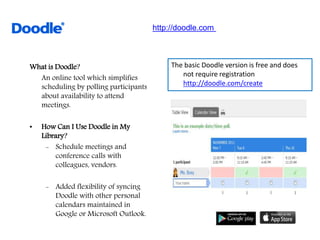 What is Doodle?
An online tool which simplifies
scheduling by polling participants
about availability to attend
meetings.
• How Can I Use Doodle in My
Library?
- Schedule meetings and
conference calls with
colleagues, vendors.
- Added flexibility of syncing
Doodle with other personal
calendars maintained in
Google or Microsoft Outlook.
The basic Doodle version is free and does
not require registration
http://doodle.com/create
http://doodle.com
 
