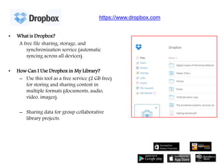 • What is Dropbox?
A free file sharing, storage, and
synchronization service (automatic
syncing across all devices).
• How Can I Use Dropbox in My Library?
– Use this tool as a free service (2 GB free)
for storing and sharing content in
multiple formats (documents, audio,
video, images).
– Sharing data for group collaborative
library projects.
https://www.dropbox.com
 
