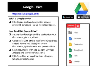 Google Drive
What is Google Drive?
 File storage and synchronization service
provided by Google (15 GB free cloud space).
How Can I Use Google Drive?
 Secure cloud storage and file backup for your
documents, photos, videos.
 Collaborate with others with Drive Apps (Docs,
Sheets, Forms and Slides) to create
documents, spreadsheets and presentations.
 Scan documents with app Google Drive for
Android and store/search as PDFs.
 Edit, Sync files across all devices (desktop,
tablets, smartphones).
https://drive.google.com
 