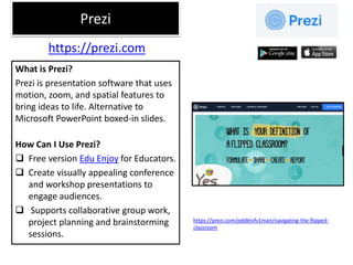 Prezi
What is Prezi?
Prezi is presentation software that uses
motion, zoom, and spatial features to
bring ideas to life. Alternative to
Microsoft PowerPoint boxed-in slides.
How Can I Use Prezi?
 Free version Edu Enjoy for Educators.
 Create visually appealing conference
and workshop presentations to
engage audiences.
 Supports collaborative group work,
project planning and brainstorming
sessions.
https://prezi.com
https://prezi.com/pddktvfv1man/navigating-the-flipped-
classroom
 