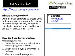 https://www.surveymonkey.com
What is SurveyMonkey?
Online survey software to create polls
and survey questionnaires. Access to
library of sample survey questions,
distribute questionnaires on the web,
collect responses in real time.
How Can I Use SurveyMonkey?
Marketing Research
- Gather feedback on new collections and
services, programs & events
 Conduct employee performance
reviews
 Measure brand perception
• Examples:
View Sample
Surveys
Survey Monkey
 