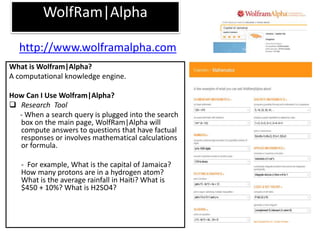 WolfRam|Alpha
What is Wolfram|Alpha?
A computational knowledge engine.
How Can I Use Wolfram|Alpha?
 Research Tool
- When a search query is plugged into the search
box on the main page, WolfRam|Alpha will
compute answers to questions that have factual
responses or involves mathematical calculations
or formula.
- For example, What is the capital of Jamaica?
How many protons are in a hydrogen atom?
What is the average rainfall in Haiti? What is
$450 + 10%? What is H2SO4?
http://www.wolframalpha.com
 