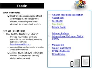 Ebooks
What are Ebooks?
 Electronic books consisting of text
and images read on electronic
devices. Increasing consumer
demand for ebooks in all sectors.
How Can I Use Ebooks?
• How Can I Use Ebooks in My Library?
– Develop new models for library
ownership of ebooks - Douglas County
(Colorado) Libraries
http://evoke.cvlsites.org
– Augment library collections by providing
access to free ebooks
 Access, download, sync to multiple
devices (smartphones, tablets)
dedicated e-readers)
• Amazon Free Ebook collection
• Audiobooks
• Feedbooks
• Free Books
• Google Books
• Internet Archive
• International Children's Digital
Library
• Manybooks
• Project Gutenberg
• OPEN eTextbooks
• Open Library
 