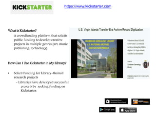 What is Kickstarter?
A crowdfunding platform that solicits
public funding to develop creative
projects in multiple genres (art, music,
publishing, technology).
How Can I Use Kickstarter in My Library?
• Solicit Funding for Library-themed
research projects
- Libraries have developed successful
projects by seeking funding on
Kickstarter.
https://www.kickstarter.com
 