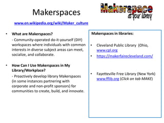 Makerspaces
• What are Makerspaces?
- Community-operated do-it-yourself (DIY)
workspaces where individuals with common
interests in diverse subject areas can meet,
socialize, and collaborate.
• How Can I Use Makerspaces in My
Library/Workplace?
- Proactively develop library Makerspaces
(in some instances partnering with
corporate and non-profit sponsors) for
communities to create, build, and innovate.
Makerspaces in libraries:
• Cleveland Public Library (Ohio,
www.cpl.org
• https://makerfairecleveland.com/
• Fayetteville Free Library (New York)
www.fflib.org (Click on tab MAKE)
www.en.wikipedia.org/wiki/Maker_culture
 