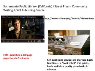 Sacramento Public Library (California) I Street Press - Community
Writing & Self Publishing Center
Self publishing services via Espresso Book
Machine … a “book robot” that prints,
binds and trims quality paperbacks in
minutes.
http://www.saclibrary.org/Services/I-Street-Press
EBM publishes a 400 page
paperback in 5 minutes
 