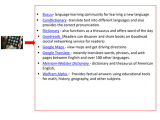  Busuu- language learning community for learning a new language
 CamDictionary -translate text into different languages and also
provides the correct pronunciation.
 Dictionary - also functions as a thesaurus and offers word of the day
 Goodreads (Readers can discover and share books on Goodread
(social networking service for readers)
 Google Maps - view maps and get driving directions
 Google Translate - instantly translates words, phrases, and web
pages between English and over 100 other languages.
 Merriam-Webster Dictionary - dictionary and thesaurus of American
English,
 Wolfram Alpha – Provides factual answers using educational tools
for math, history, geography, and other subjects.
 