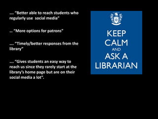 …. “Better able to reach students who
regularly use social media”
… “More options for patrons”
…. “Timely/better responses from the
library”
…. “Gives students an easy way to
reach us since they rarely start at the
library’s home page but are on their
social media a lot”.
 