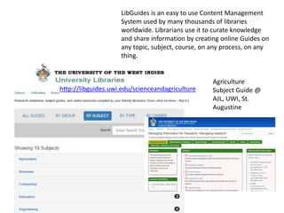 http://libguides.uwi.edu/scienceandagriculture
LibGuides is an easy to use Content Management
System used by many thousands of libraries
worldwide. Librarians use it to curate knowledge
and share information by creating online Guides on
any topic, subject, course, on any process, on any
thing.
Agriculture
Subject Guide @
AJL, UWI, St.
Augustine
 