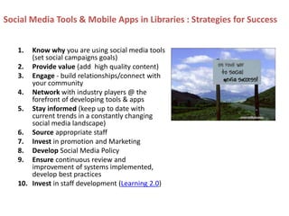 Social Media Tools & Mobile Apps in Libraries : Strategies for Success
1. Know why you are using social media tools
(set social campaigns goals)
2. Provide value (add high quality content)
3. Engage - build relationships/connect with
your community
4. Network with industry players @ the
forefront of developing tools & apps
5. Stay informed (keep up to date with
current trends in a constantly changing
social media landscape)
6. Source appropriate staff
7. Invest in promotion and Marketing
8. Develop Social Media Policy
9. Ensure continuous review and
improvement of systems implemented,
develop best practices
10. Invest in staff development (Learning 2.0)
 
