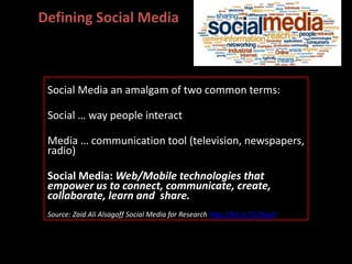 Social Media an amalgam of two common terms:
Social … way people interact
Media … communication tool (television, newspapers,
radio)
Social Media: Web/Mobile technologies that
empower us to connect, communicate, create,
collaborate, learn and share.
Source: Zaid Ali Alsagoff Social Media for Research http://bit.ly/1LQtaq0
Defining Social Media
 