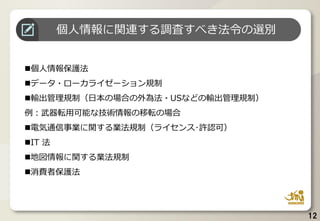 ◼個人情報保護法
◼データ・ローカライゼーション規制
◼輸出管理規制（日本の場合の外為法・USなどの輸出管理規制）
例：武器転用可能な技術情報の移転の場合
◼電気通信事業に関する業法規制（ライセンス･許認可）
◼IT 法
◼地図情報に関する業法規制
◼消費者保護法
12
個人情報に関連する調査すべき法令の選別
 