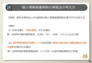 16
海外居住者を情報主体とするビッグデータの規制
個人情報保護規制の準拠法の考え方
（原則）海外の現地法人が当該国の個人情報保護規制を遵守すれば足りる
（例外）
（i）日本企業に「域外適用」される場合
例：GDPRの域外適用条項、CCPA、タイ、中国、ベトナムなど少数
(ii) 域外移転規制の効果として日本企業に移転元国の個人情報保護法の遵
守義務が課される場合
例：GDPR域外移転規制条項、シンガポール国外移転規制など多数
 