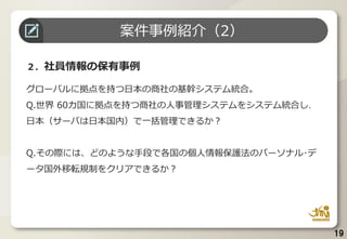 19
２．社員情報の保有事例
グローバルに拠点を持つ日本の商社の基幹システム統合。
Q.世界 60カ国に拠点を持つ商社の人事管理システムをシステム統合し、
日本（サーバは日本国内）で一括管理できるか？
Q.その際には、どのような手段で各国の個人情報保護法のパーソナル･デ
ータ国外移転規制をクリアできるか？
案件事例紹介（2）
 