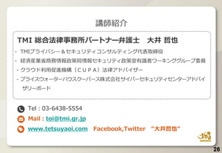 TMI 総合法律事務所パートナー弁護士 大井 哲也
- TMIプライバシー＆セキュリティコンサルティング代表取締役
- 経済産業省商務情報政策局情報セキュリティ政策室有識者ワーキンググループ委員
- クラウド利用促進機構（ＣＵＰＡ）法律アドバイザー
- プライスウォーターハウスクーパース株式会社サイバーセキュリティセンターアドバイ
ザリーボード
Tel：03-6438-5554
Mail：toi@tmi.gr.jp
www.tetsuyaoi.com Facebook,Twitter “大井哲也”
講師紹介
26
 