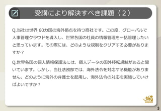3
Q.当社は世界 60カ国の海外拠点を持つ商社です。この度、グローバルで
人事管理クラウドを導入し、世界各国の社員の情報管理を一括管理したい
と思っています。その際には、どのような規制をクリアする必要がありま
すか？
Q.世界各国の個人情報保護法には、個人データの国外移転規制があると聞
いています。しかし、当社法務部では、海外法令を対応する機能がありま
せん。どのように海外の弁護士を起用し、海外法令の対応を実施していけ
ばよいですか？
受講により解決すべき課題（２）
 