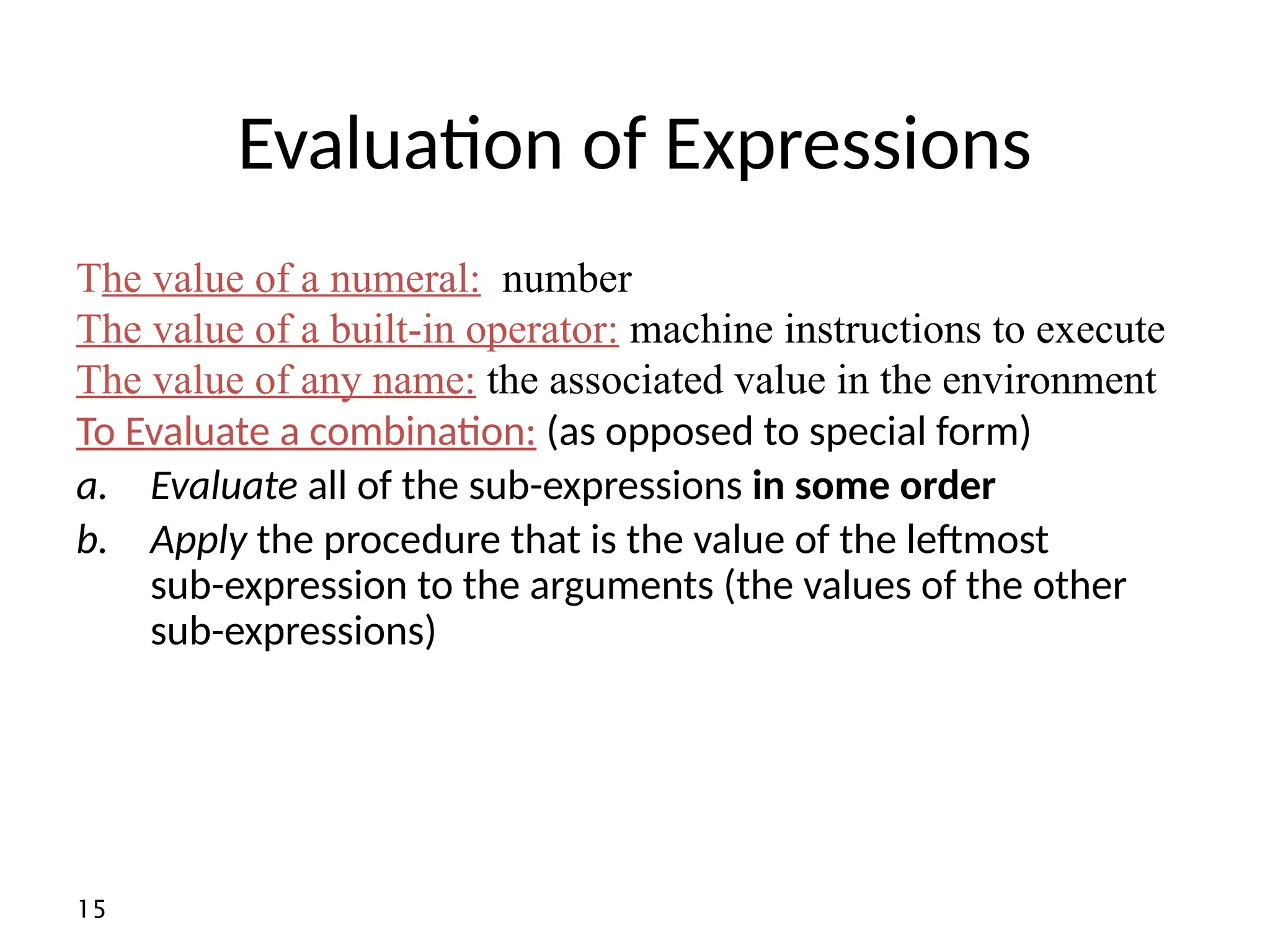 15 Evaluation of Expressions To Evaluate a combination: (as opposed to special form) a. Evaluate all of the sub-expressions in some order b. Apply the procedure that is the value of the leftmost sub-expression to the arguments (the values of the other sub-expressions) The value of a numeral: number The value of a built-in operator: machine instructions to execute The value of any name: the associated value in the environment 
