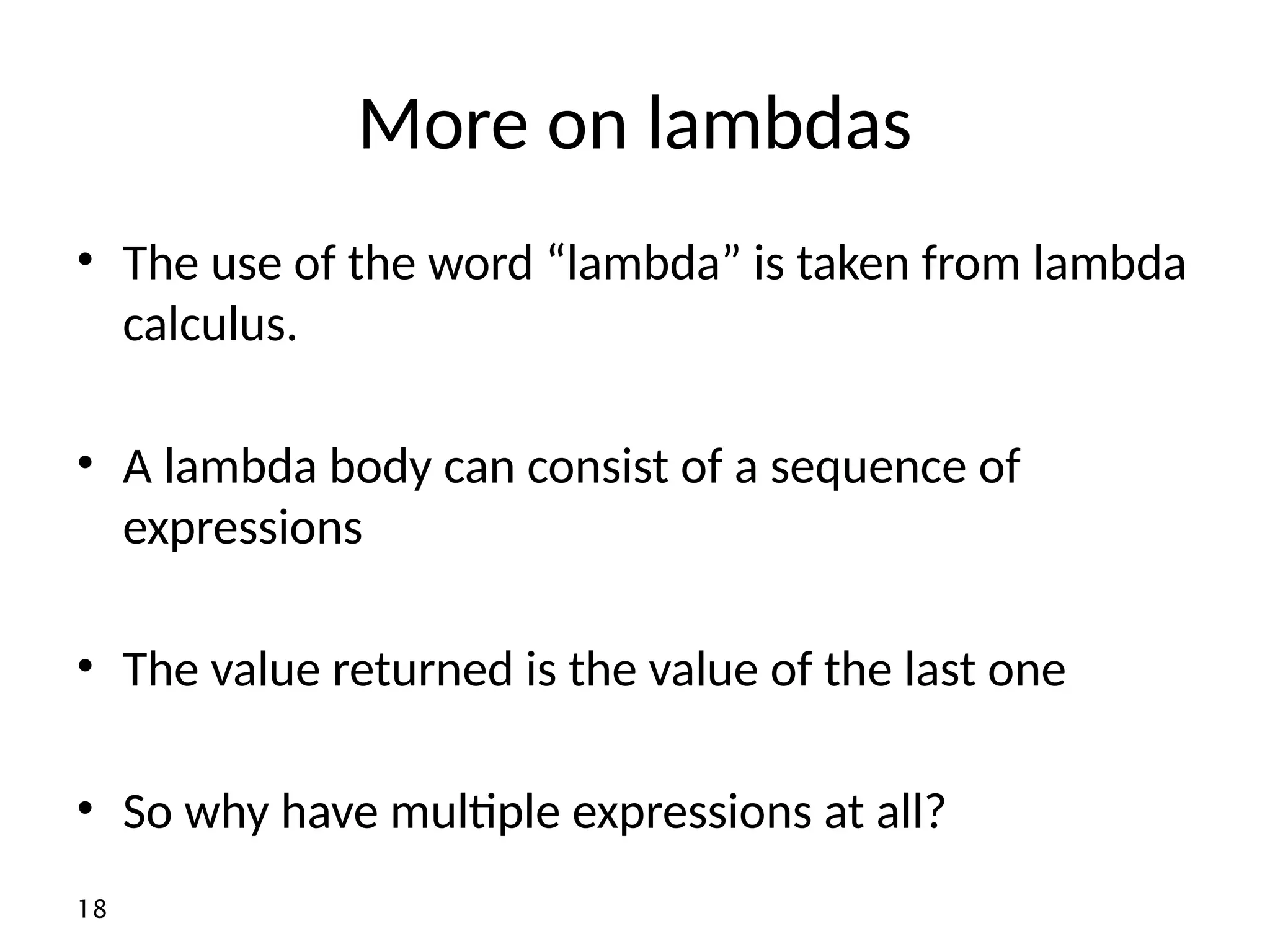 18 More on lambdas • The use of the word “lambda” is taken from lambda calculus. • A lambda body can consist of a sequence of expressions • The value returned is the value of the last one • So why have multiple expressions at all? 
