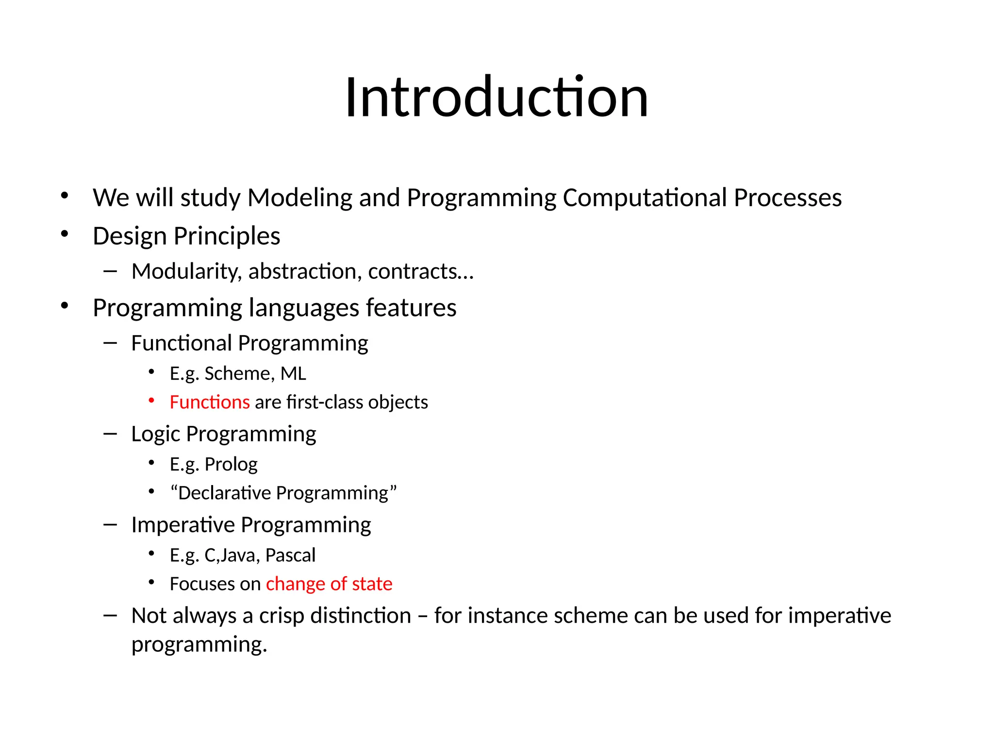 Introduction • We will study Modeling and Programming Computational Processes • Design Principles – Modularity, abstraction, contracts… • Programming languages features – Functional Programming • E.g. Scheme, ML • Functions are first-class objects – Logic Programming • E.g. Prolog • “Declarative Programming” – Imperative Programming • E.g. C,Java, Pascal • Focuses on change of state – Not always a crisp distinction – for instance scheme can be used for imperative programming. 