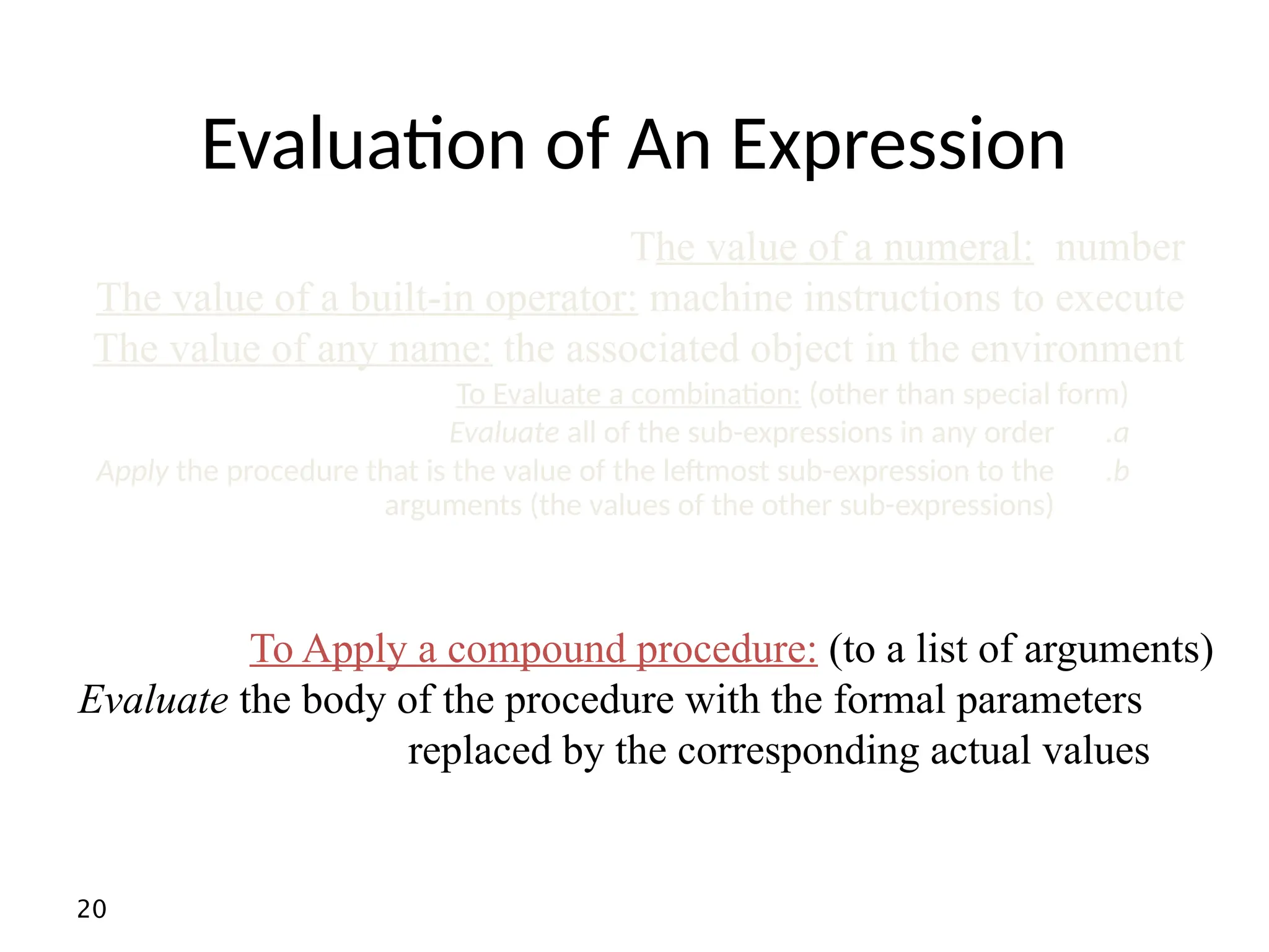 20 Evaluation of An Expression To Apply a compound procedure: (to a list of arguments) Evaluate the body of the procedure with the formal parameters replaced by the corresponding actual values To Evaluate a combination: (other than special form) .a Evaluate all of the sub-expressions in any order .b Apply the procedure that is the value of the leftmost sub-expression to the arguments (the values of the other sub-expressions) The value of a numeral: number The value of a built-in operator: machine instructions to execute The value of any name: the associated object in the environment 