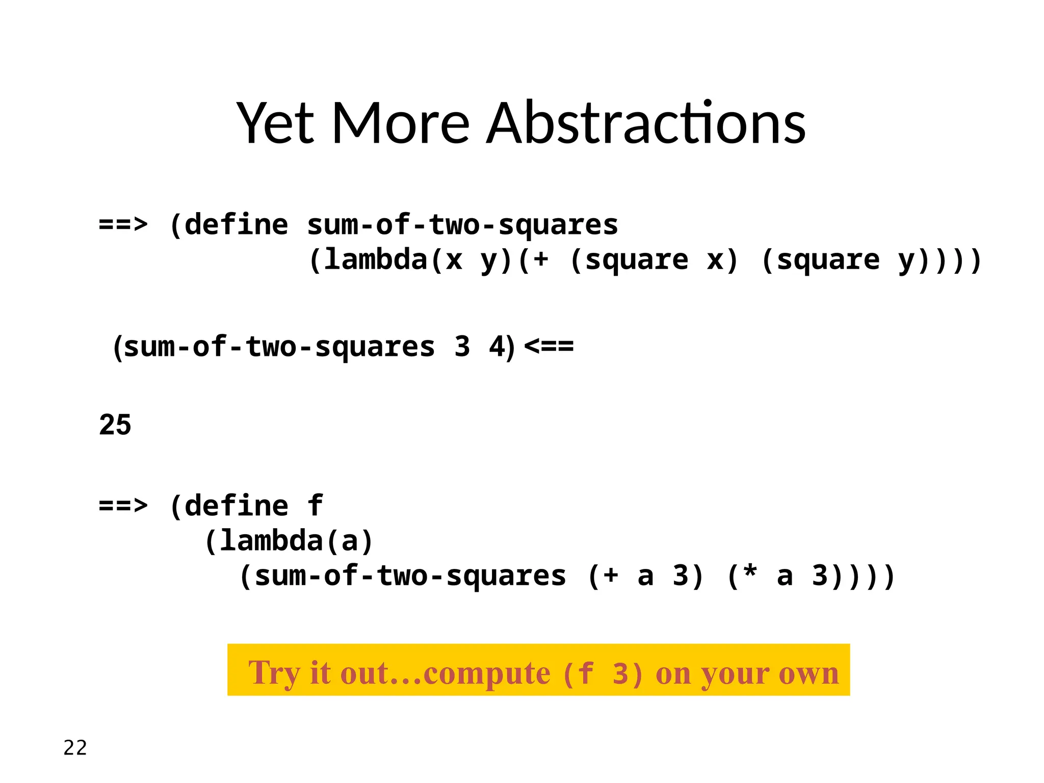 22 Yet More Abstractions ==> (define f (lambda(a) (sum-of-two-squares (+ a 3) (* a 3)))) ( >== sum-of-two-squares 3 4 ) 25 ==> (define sum-of-two-squares (lambda(x y)(+ (square x) (square y)))) Try it out…compute (f 3) on your own 