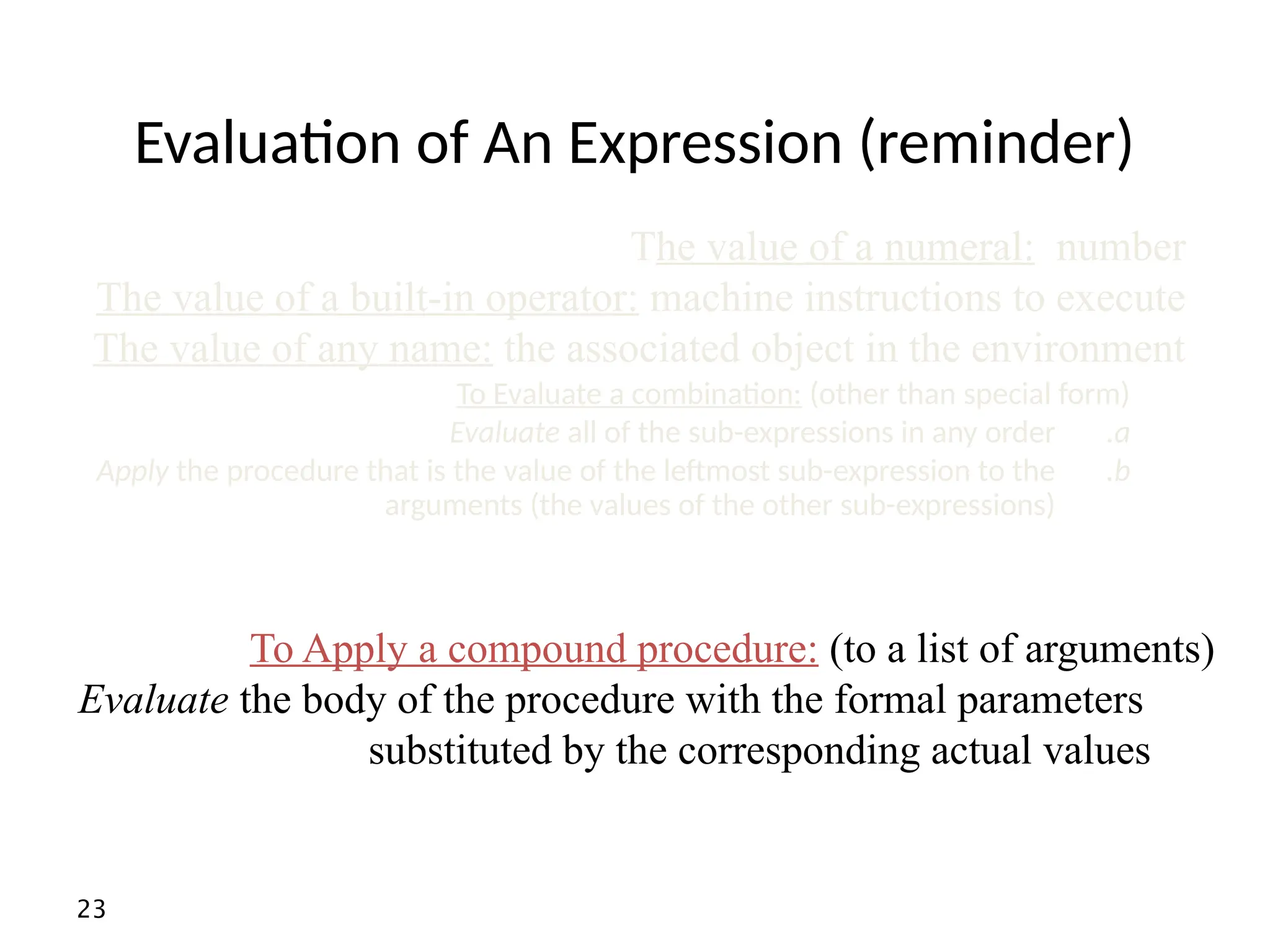 23 Evaluation of An Expression (reminder) To Apply a compound procedure: (to a list of arguments) Evaluate the body of the procedure with the formal parameters substituted by the corresponding actual values To Evaluate a combination: (other than special form) .a Evaluate all of the sub-expressions in any order .b Apply the procedure that is the value of the leftmost sub-expression to the arguments (the values of the other sub-expressions) The value of a numeral: number The value of a built-in operator: machine instructions to execute The value of any name: the associated object in the environment 