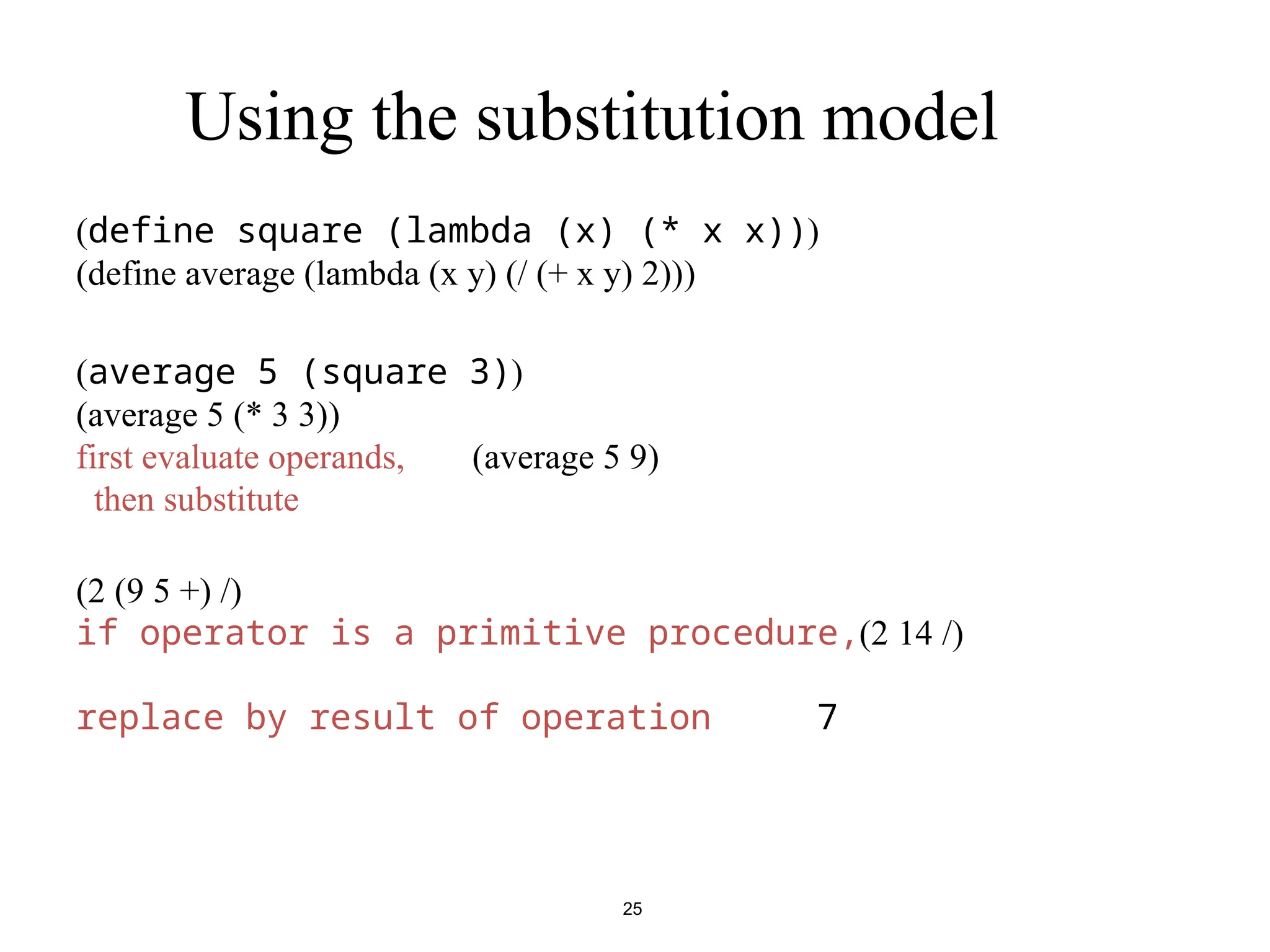 25 Using the substitution model ( define square (lambda (x) (* x x)) ) ( define average (lambda (x y) (/ (+ x y) 2)) ) ( average 5 (square 3) ) ( average 5 (* 3 3) ) ( average 5 9 ) first evaluate operands, then substitute +( /( 5 9 ) 2 ) /( 14 2 ) if operator is a primitive procedure, 7 replace by result of operation 