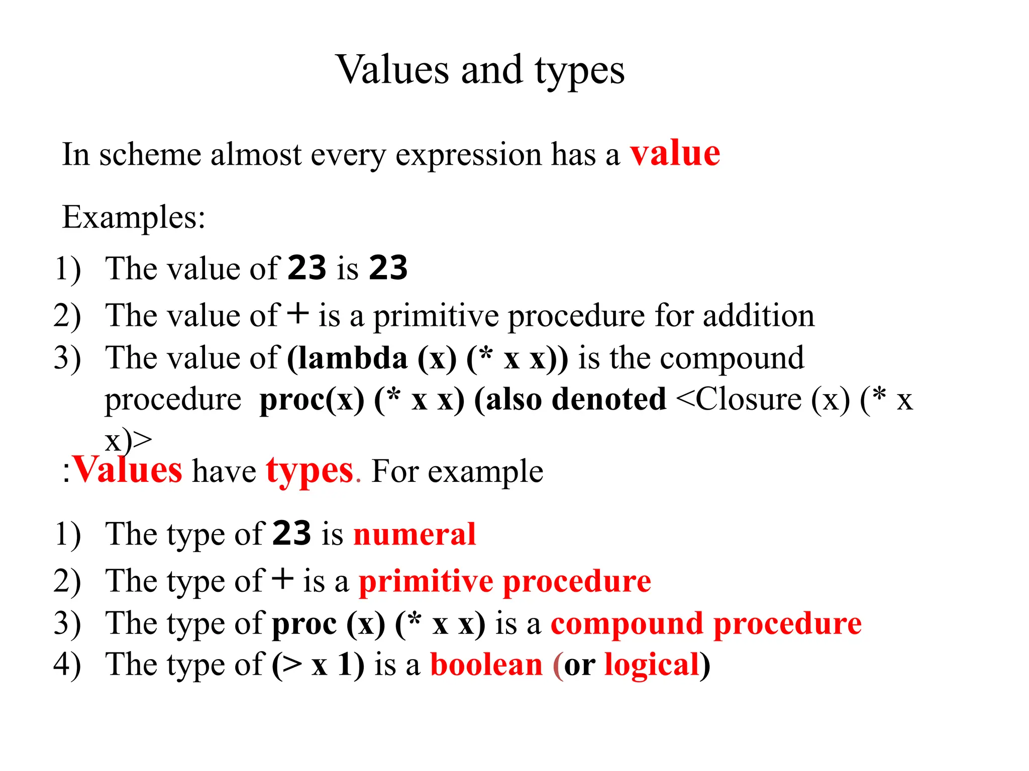 Values and types Values have types. For example : In scheme almost every expression has a value Examples: 1) The value of 23 is 23 2) The value of + is a primitive procedure for addition 3) The value of (lambda (x) (* x x)) is the compound procedure proc(x) (* x x) (also denoted <Closure (x) (* x x)> 1) The type of 23 is numeral 2) The type of + is a primitive procedure 3) The type of proc (x) (* x x) is a compound procedure 4) The type of (> x 1) is a boolean (or logical) 
