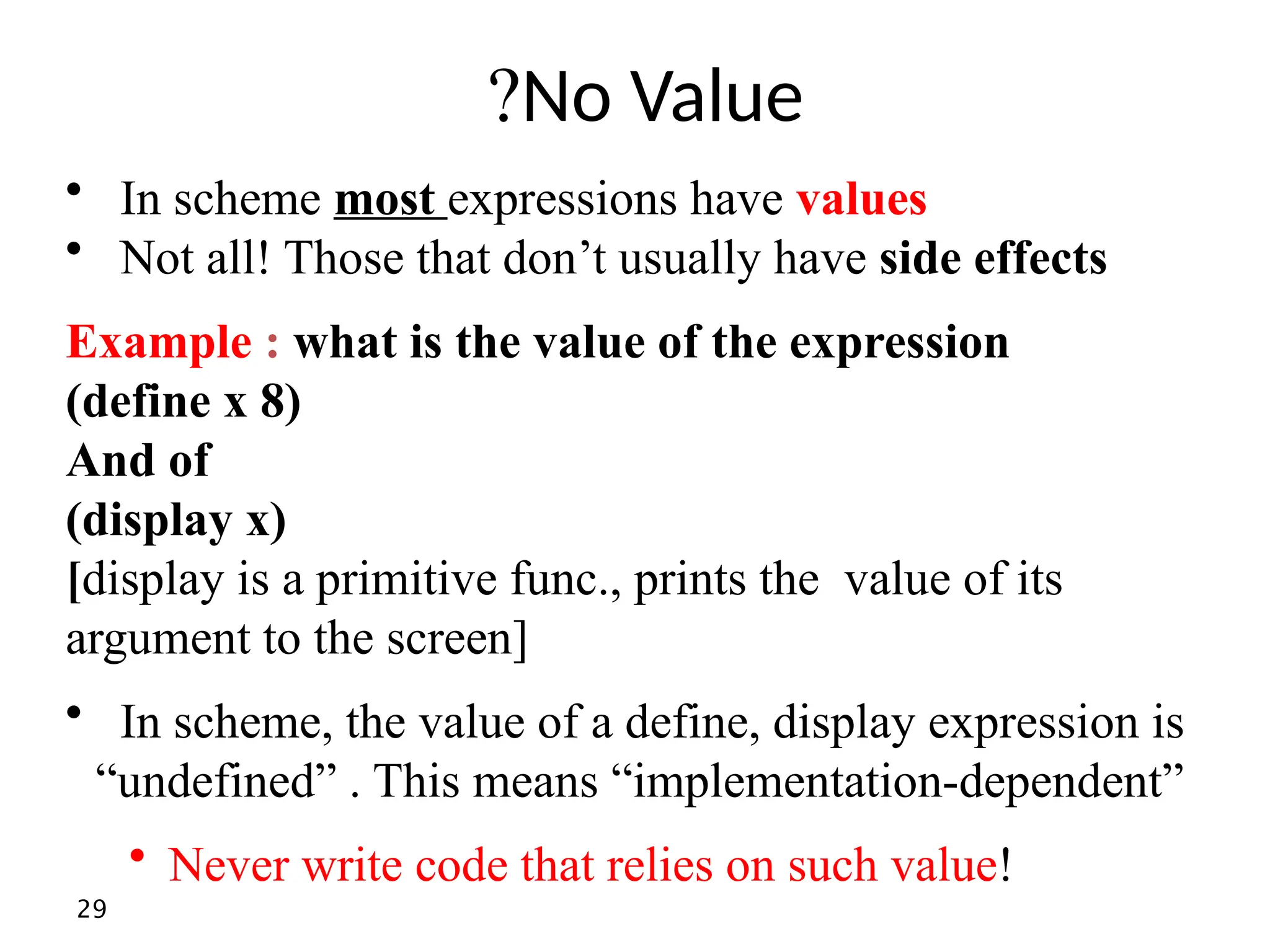 29 No Value ? • In scheme most expressions have values • Not all! Those that don’t usually have side effects Example : what is the value of the expression (define x 8) And of (display x) [display is a primitive func., prints the value of its argument to the screen] • In scheme, the value of a define, display expression is “undefined” . This means “implementation-dependent” • Never write code that relies on such value! 