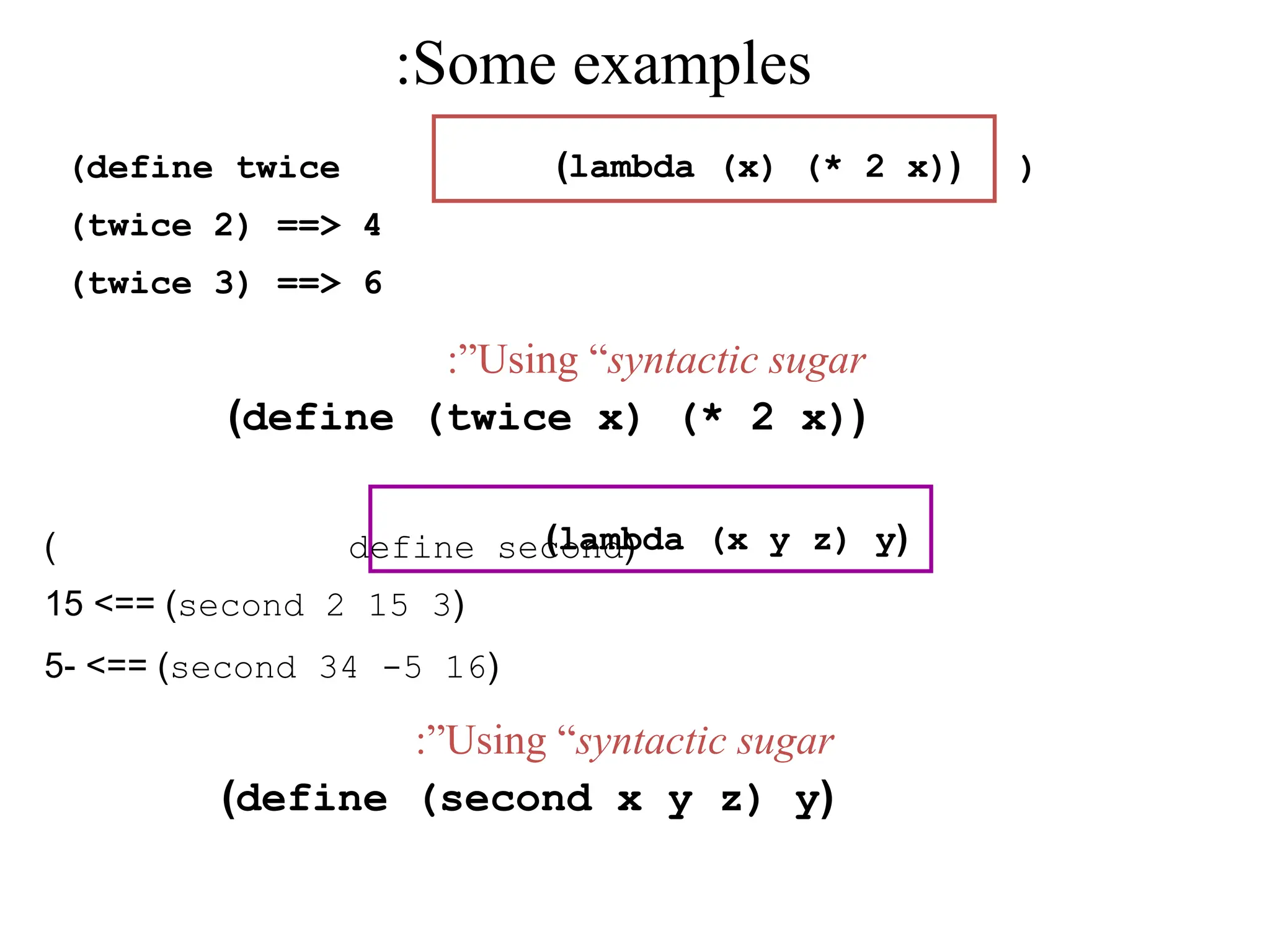 ( define second ) ( second 2 15 3 >== ) 15 ( second 34 -5 16 - >== ) 5 Some examples : ( lambda (x) (* 2 x) ) ( lambda (x y z) y ) Using “syntactic sugar :” ( define (twice x) (* 2 x) ) Using “syntactic sugar :” ( define (second x y z) y ) (define twice ) (twice 2) ==> 4 (twice 3) ==> 6 
