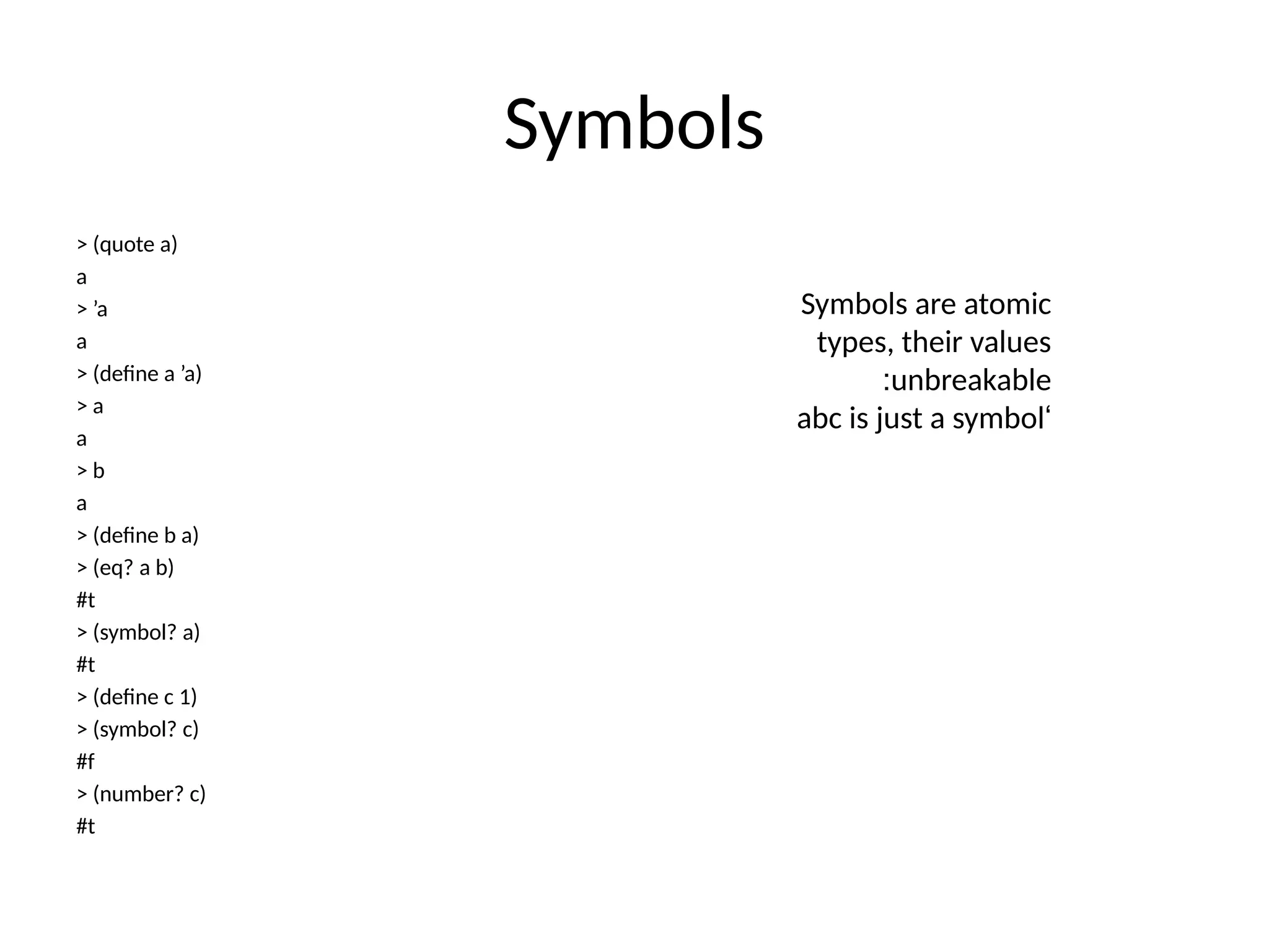 Symbols > (quote a) a > ’a a > (define a ’a) > a a > b a > (define b a) > (eq? a b) #t > (symbol? a) #t > (define c 1) > (symbol? c) #f > (number? c) #t Symbols are atomic types, their values unbreakable : ‘ abc is just a symbol 