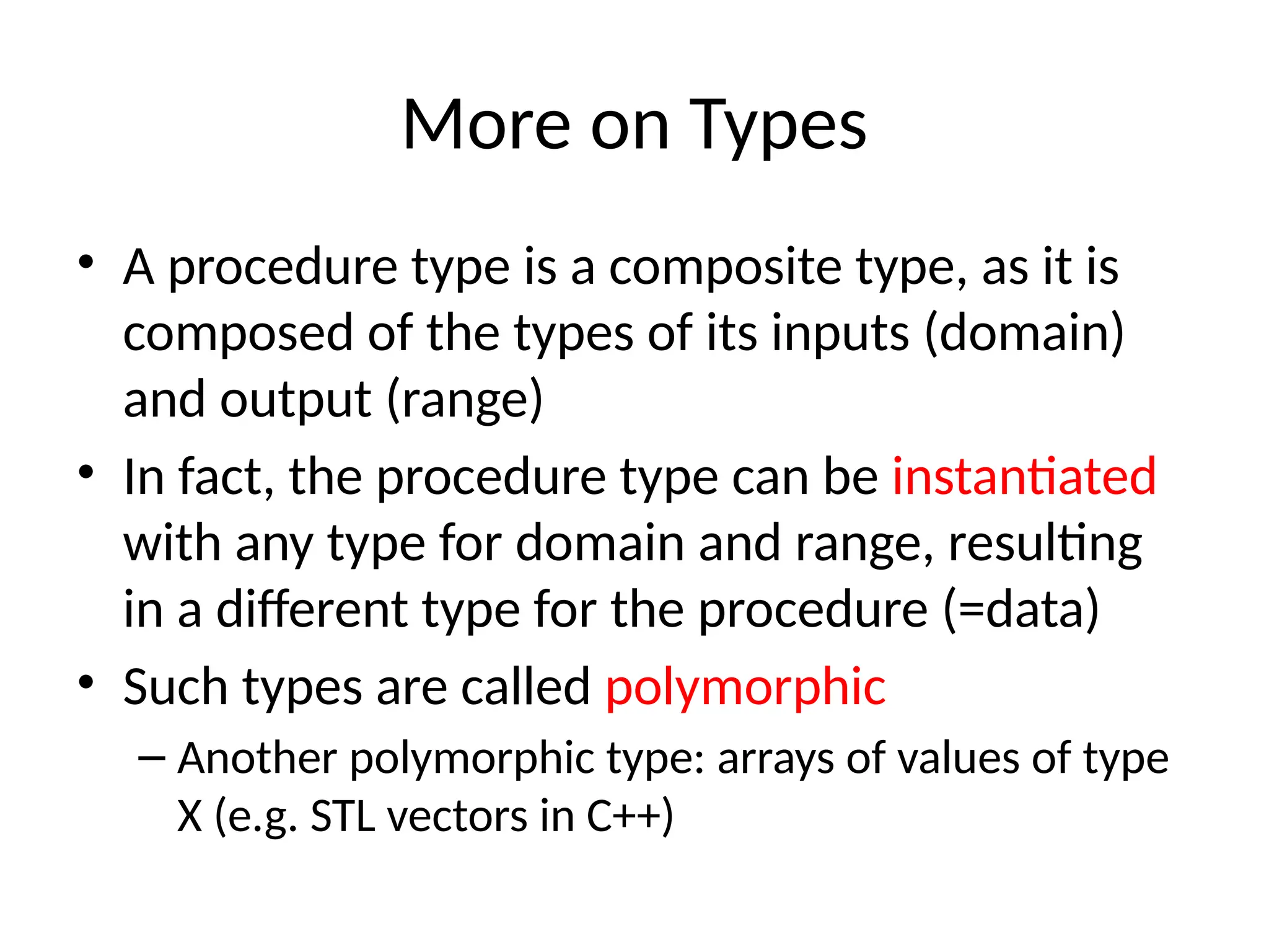More on Types • A procedure type is a composite type, as it is composed of the types of its inputs (domain) and output (range) • In fact, the procedure type can be instantiated with any type for domain and range, resulting in a different type for the procedure (=data) • Such types are called polymorphic – Another polymorphic type: arrays of values of type X (e.g. STL vectors in C++) 
