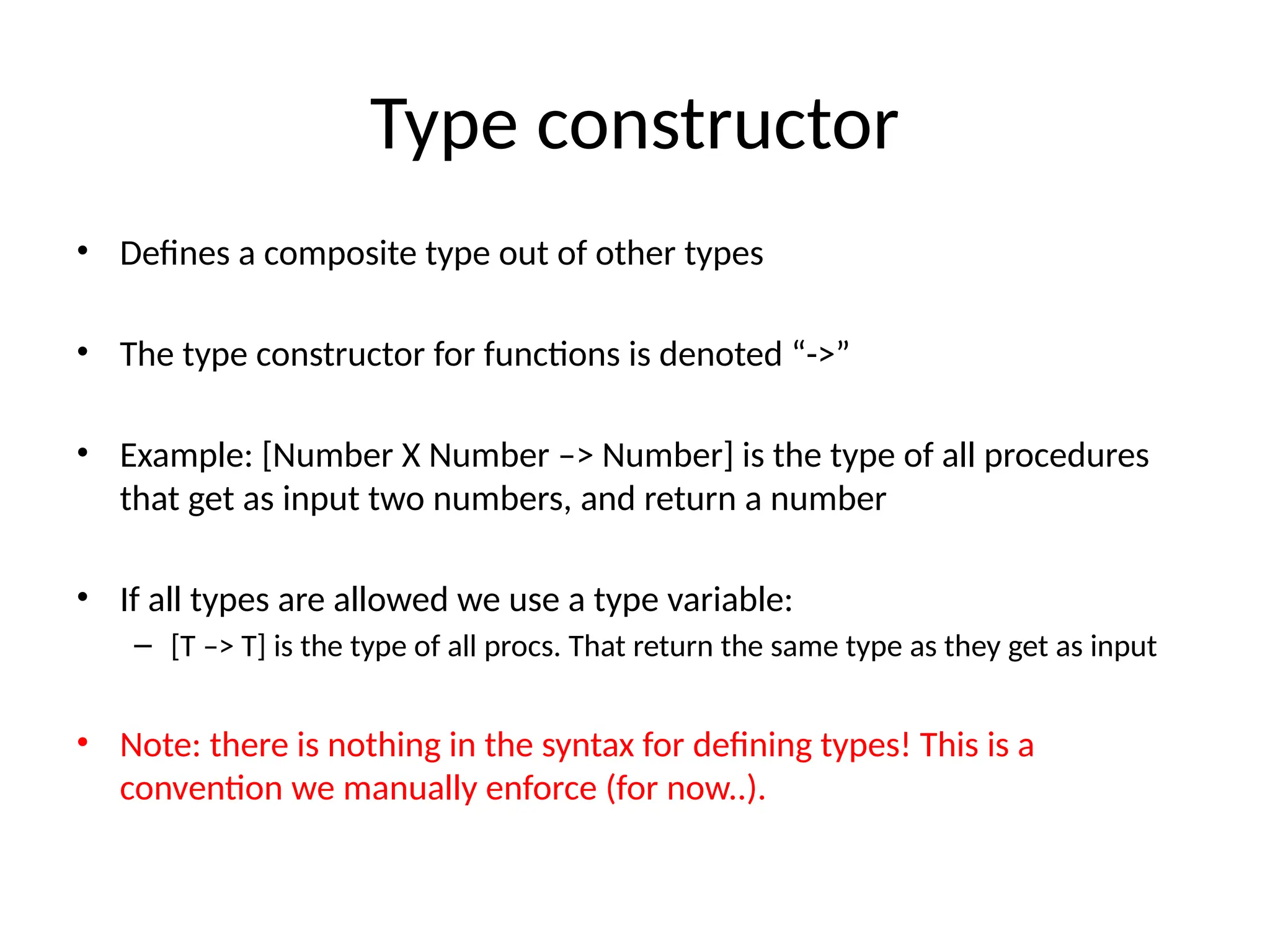 Type constructor • Defines a composite type out of other types • The type constructor for functions is denoted “->” • Example: [Number X Number –> Number] is the type of all procedures that get as input two numbers, and return a number • If all types are allowed we use a type variable: – [T –> T] is the type of all procs. That return the same type as they get as input • Note: there is nothing in the syntax for defining types! This is a convention we manually enforce (for now..). 