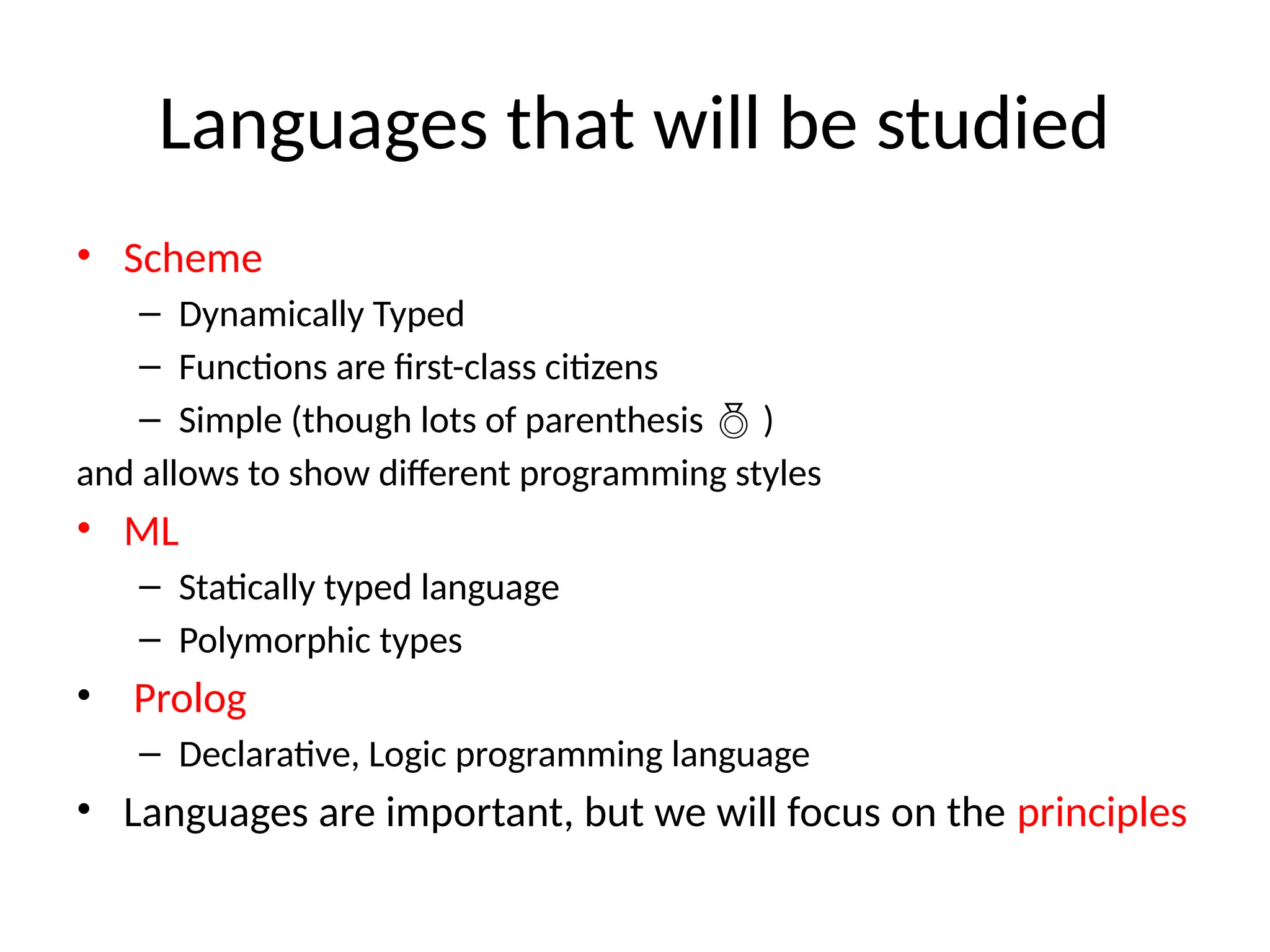 Languages that will be studied • Scheme – Dynamically Typed – Functions are first-class citizens – Simple (though lots of parenthesis  ) and allows to show different programming styles • ML – Statically typed language – Polymorphic types • Prolog – Declarative, Logic programming language • Languages are important, but we will focus on the principles 