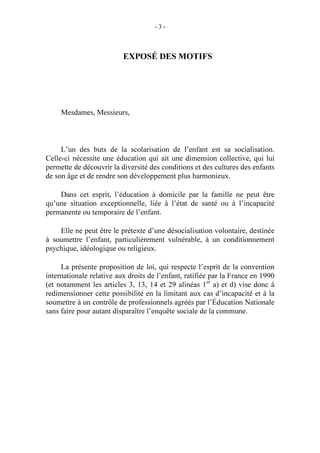 -3-

EXPOSÉ DES MOTIFS

Mesdames, Messieurs,

L’un des buts de la scolarisation de l’enfant est sa socialisation.
Celle-ci nécessite une éducation qui ait une dimension collective, qui lui
permette de découvrir la diversité des conditions et des cultures des enfants
de son âge et de rendre son développement plus harmonieux.
Dans cet esprit, l’éducation à domicile par la famille ne peut être
qu’une situation exceptionnelle, liée à l’état de santé ou à l’incapacité
permanente ou temporaire de l’enfant.
Elle ne peut être le prétexte d’une désocialisation volontaire, destinée
à soumettre l’enfant, particulièrement vulnérable, à un conditionnement
psychique, idéologique ou religieux.
La présente proposition de loi, qui respecte l’esprit de la convention
internationale relative aux droits de l’enfant, ratifiée par la France en 1990
(et notamment les articles 3, 13, 14 et 29 alinéas 1er a) et d) vise donc à
redimensionner cette possibilité en la limitant aux cas d’incapacité et à la
soumettre à un contrôle de professionnels agréés par l’Éducation Nationale
sans faire pour autant disparaître l’enquête sociale de la commune.

 