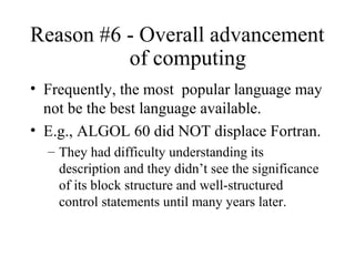 Reason #6 - Overall advancement
of computing
• Frequently, the most popular language may
not be the best language available.
• E.g., ALGOL 60 did NOT displace Fortran.
– They had difficulty understanding its
description and they didn’t see the significance
of its block structure and well-structured
control statements until many years later.
 