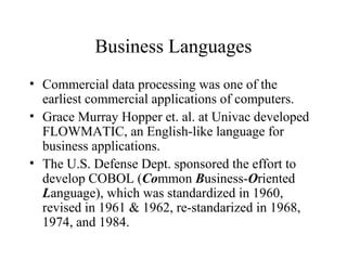 Business Languages
• Commercial data processing was one of the
earliest commercial applications of computers.
• Grace Murray Hopper et. al. at Univac developed
FLOWMATIC, an English-like language for
business applications.
• The U.S. Defense Dept. sponsored the effort to
develop COBOL (Common Business-Oriented
Language), which was standardized in 1960,
revised in 1961 & 1962, re-standarized in 1968,
1974, and 1984.
 