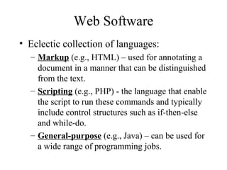 Web Software
• Eclectic collection of languages:
– Markup (e.g., HTML) – used for annotating a
document in a manner that can be distinguished
from the text.
– Scripting (e.g., PHP) - the language that enable
the script to run these commands and typically
include control structures such as if-then-else
and while-do.
– General-purpose (e.g., Java) – can be used for
a wide range of programming jobs.
 