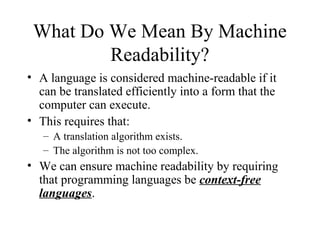 What Do We Mean By Machine
Readability?
• A language is considered machine-readable if it
can be translated efficiently into a form that the
computer can execute.
• This requires that:
– A translation algorithm exists.
– The algorithm is not too complex.
• We can ensure machine readability by requiring
that programming languages be context-free
languages.
 