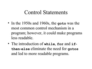 Control Statements
• In the 1950s and 1960s, the goto was the
most common control mechanism in a
program; however, it could make programs
less readable.
• The introduction of while, for and if-
then-else eliminate the need for gotos
and led to more readable programs.
 