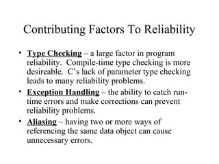 Contributing Factors To Reliability
• Type Checking – a large factor in program
reliability. Compile-time type checking is more
desireable. C’s lack of parameter type checking
leads to many reliability problems.
• Exception Handling – the ability to catch run-
time errors and make corrections can prevent
reliability problems.
• Aliasing – having two or more ways of
referencing the same data object can cause
unnecessary errors.
 